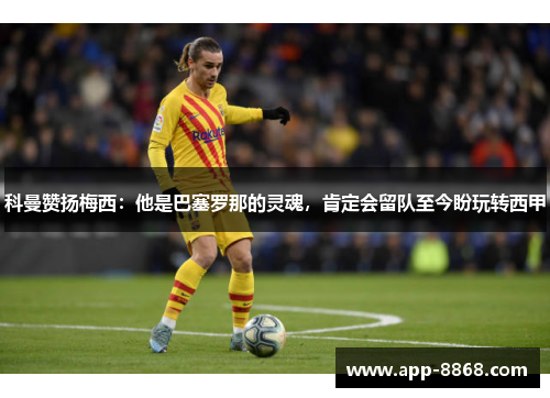 科曼赞扬梅西：他是巴塞罗那的灵魂，肯定会留队至今盼玩转西甲
