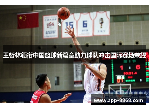 王哲林领衔中国篮球新篇章助力球队冲击国际赛场荣耀